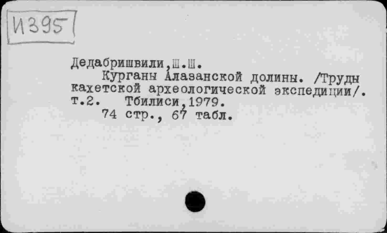 ﻿
Дедабришвили, Ш. Ш.
Курганы Алазанской долины. /Труды кахетской археологической экспедиции/. т.2. Тбилиси,1979.
74 стр., 67 табл.